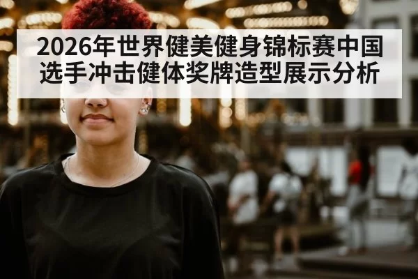 2026年世界健美健身锦标赛中国选手冲击健体奖牌造型展示分析